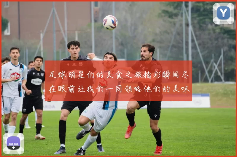 足球明星们的美食之旅精彩瞬间尽在眼前让我们一同领略他们的美味生活