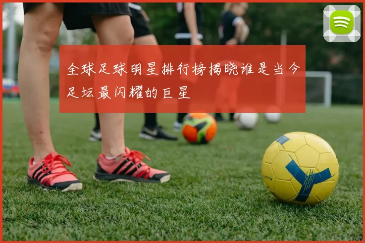 全球足球明星排行榜揭晓谁是当今足坛最闪耀的巨星