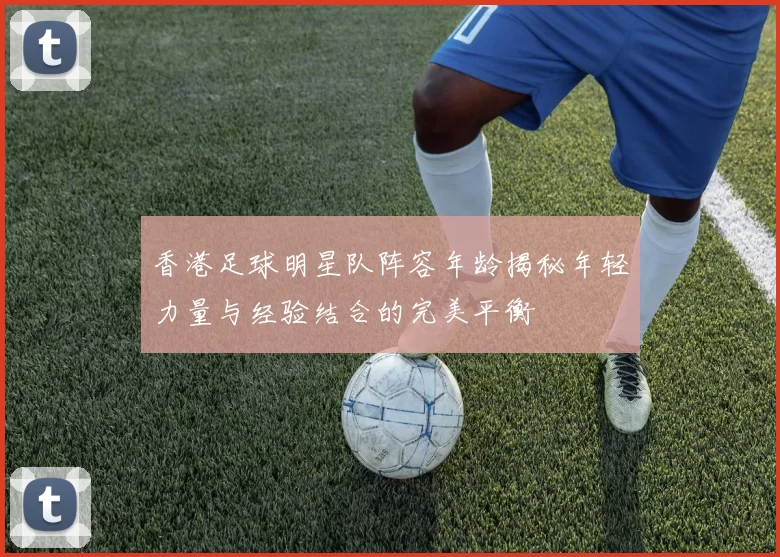 香港足球明星队阵容年龄揭秘年轻力量与经验结合的完美平衡