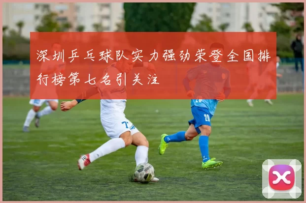 深圳乒乓球队实力强劲荣登全国排行榜第七名引关注
