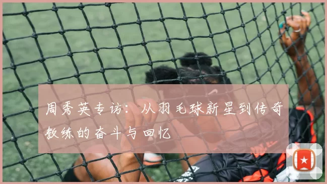 周秀英专访：从羽毛球新星到传奇教练的奋斗与回忆