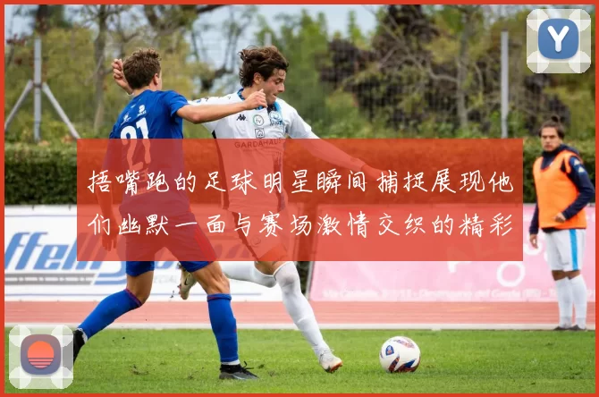 捂嘴跑的足球明星瞬间捕捉展现他们幽默一面与赛场激情交织的精彩时刻