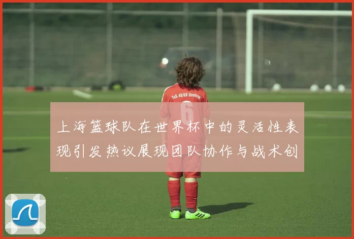 上海篮球队在世界杯中的灵活性表现引发热议展现团队协作与战术创新