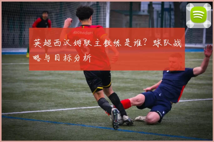 英超西汉姆联主教练是谁？球队战略与目标分析
