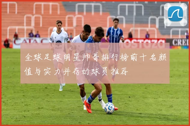 全球足球明星帅哥排行榜前十名颜值与实力并存的球员推荐