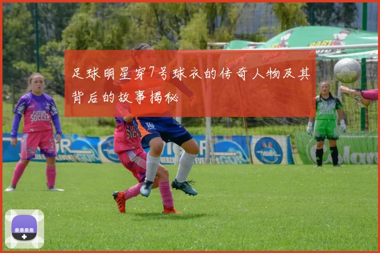足球明星穿7号球衣的传奇人物及其背后的故事揭秘