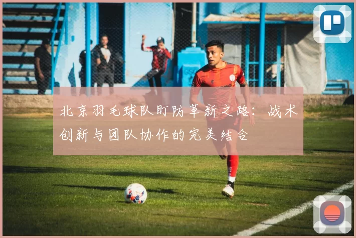 北京羽毛球队盯防革新之路：战术创新与团队协作的完美结合