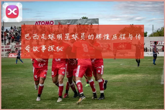 巴西足球明星球员的辉煌历程与传奇故事探秘