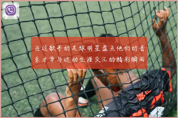 当过歌手的足球明星盘点他们的音乐才华与运动生涯交汇的精彩瞬间