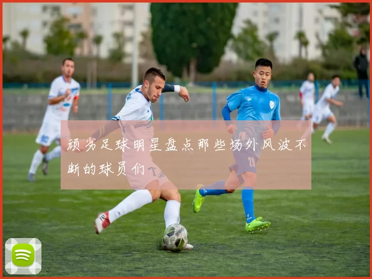 顽劣足球明星盘点那些场外风波不断的球员们