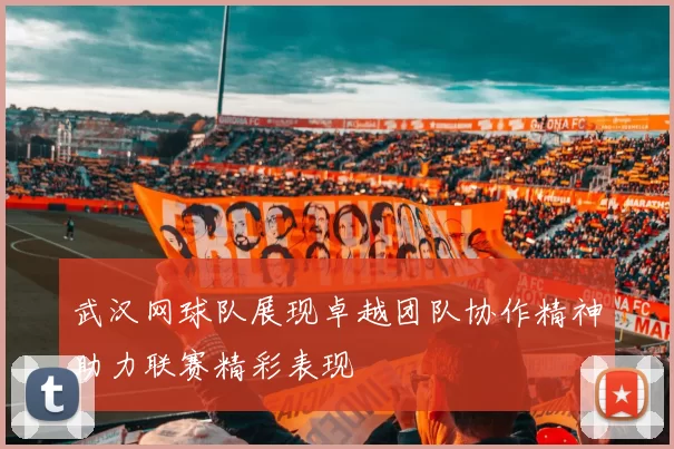 武汉网球队展现卓越团队协作精神助力联赛精彩表现