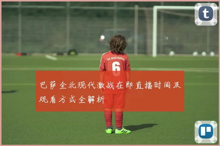 巴萨全北现代激战在即直播时间及观看方式全解析
