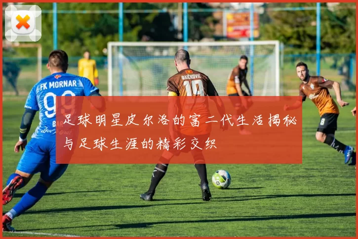足球明星皮尔洛的富二代生活揭秘与足球生涯的精彩交织