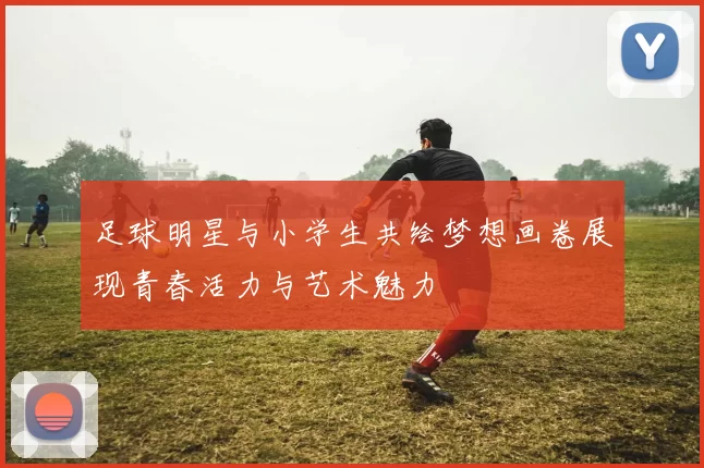 足球明星与小学生共绘梦想画卷展现青春活力与艺术魅力