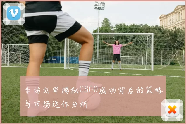 专访刘军揭秘CSGO成功背后的策略与市场运作分析
