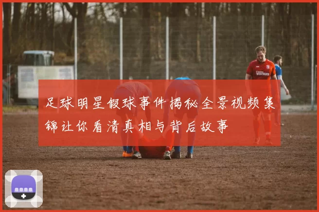 足球明星假球事件揭秘全景视频集锦让你看清真相与背后故事