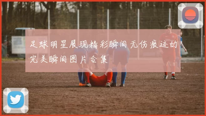 足球明星展现精彩瞬间无伤痕迹的完美瞬间图片合集