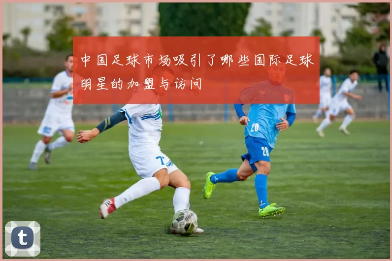 中国足球市场吸引了哪些国际足球明星的加盟与访问