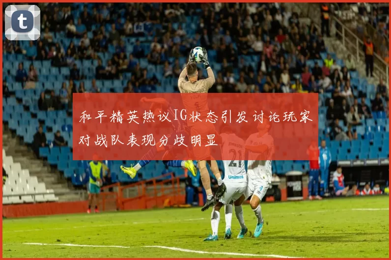 和平精英热议IG状态引发讨论玩家对战队表现分歧明显