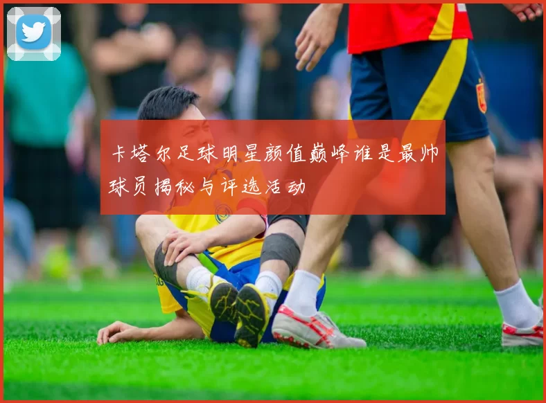 卡塔尔足球明星颜值巅峰谁是最帅球员揭秘与评选活动