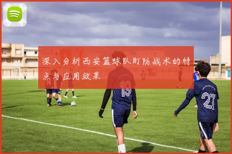 深入分析西安篮球队盯防战术的特点与应用效果