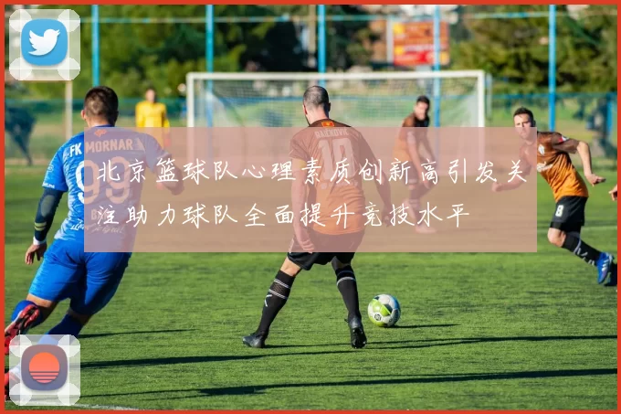 北京篮球队心理素质创新高引发关注助力球队全面提升竞技水平