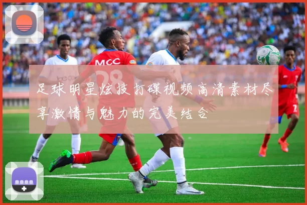 足球明星炫技打碟视频高清素材尽享激情与魅力的完美结合