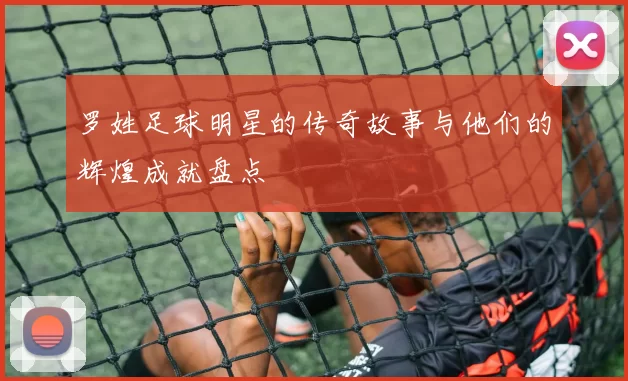 罗姓足球明星的传奇故事与他们的辉煌成就盘点