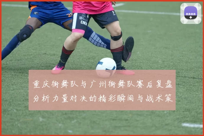 重庆街舞队与广州街舞队赛后复盘分析力量对决的精彩瞬间与战术策略