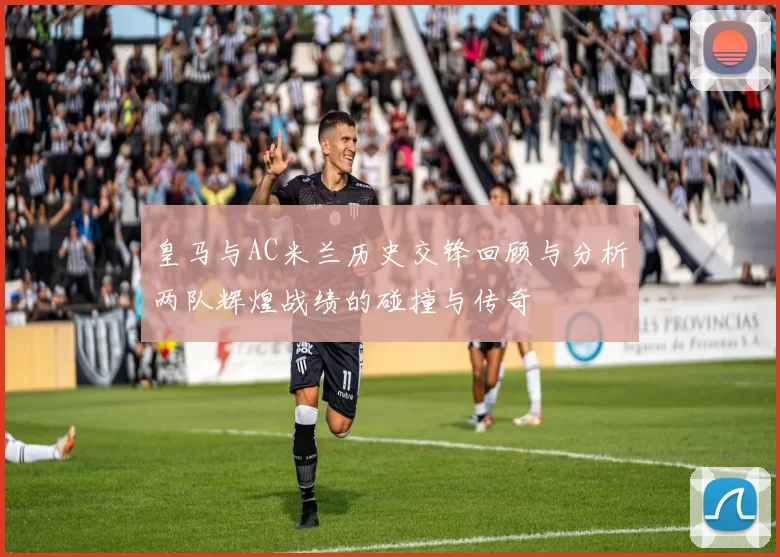 皇马与AC米兰历史交锋回顾与分析两队辉煌战绩的碰撞与传奇