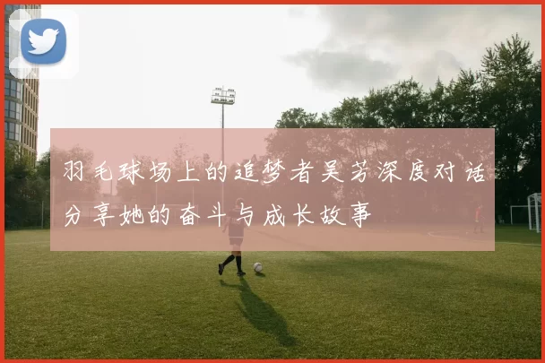 羽毛球场上的追梦者吴芳深度对话分享她的奋斗与成长故事