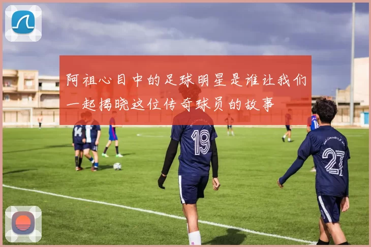 阿祖心目中的足球明星是谁让我们一起揭晓这位传奇球员的故事
