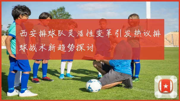 西安排球队灵活性变革引发热议排球战术新趋势探讨