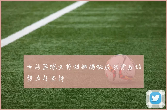 专访篮球女将刘娜揭秘成功背后的努力与坚持