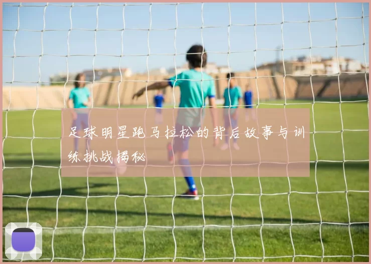 足球明星跑马拉松的背后故事与训练挑战揭秘