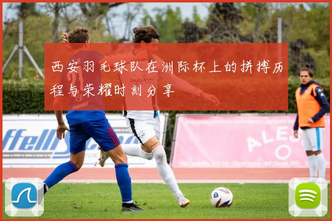西安羽毛球队在洲际杯上的拼搏历程与荣耀时刻分享