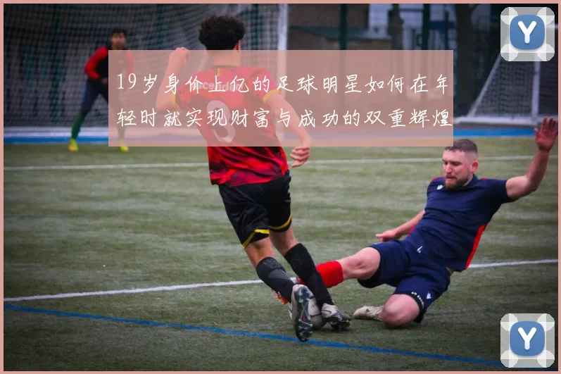 19岁身价上亿的足球明星如何在年轻时就实现财富与成功的双重辉煌