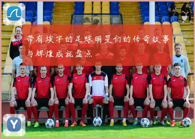 带有埃字的足球明星们的传奇故事与辉煌成就盘点
