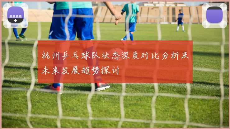 杭州乒乓球队状态深度对比分析及未来发展趋势探讨