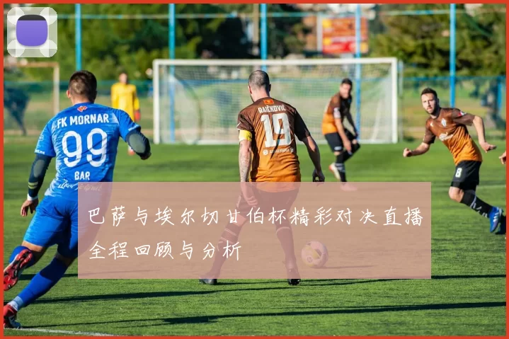 巴萨与埃尔切甘伯杯精彩对决直播全程回顾与分析