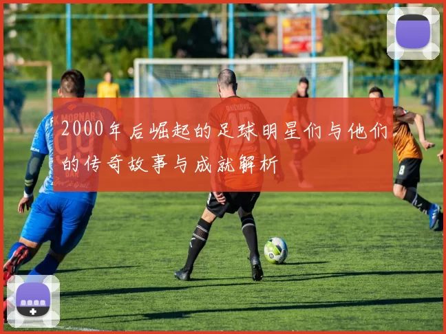 2000年后崛起的足球明星们与他们的传奇故事与成就解析