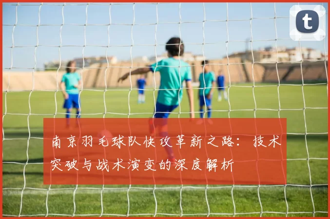 南京羽毛球队快攻革新之路：技术突破与战术演变的深度解析
