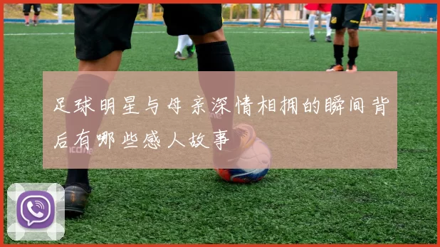 足球明星与母亲深情相拥的瞬间背后有哪些感人故事