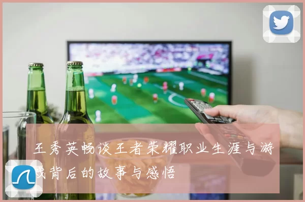 王秀英畅谈王者荣耀职业生涯与游戏背后的故事与感悟