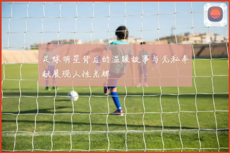 足球明星背后的温暖故事与无私奉献展现人性光辉
