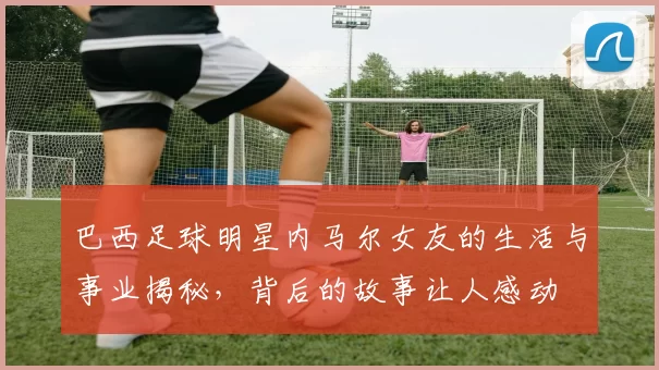 巴西足球明星内马尔女友的生活与事业揭秘，背后的故事让人感动