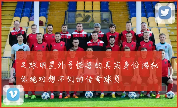 足球明星外号怪兽的真实身份揭秘你绝对想不到的传奇球员