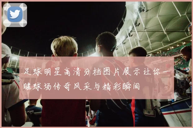 足球明星高清分档图片展示让你一睹球场传奇风采与精彩瞬间