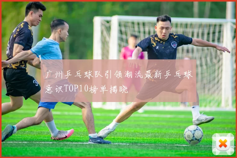 广州乒乓球队引领潮流最新乒乓球意识TOP10榜单揭晓