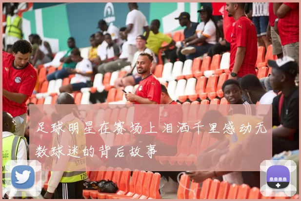 足球明星在赛场上泪洒千里感动无数球迷的背后故事